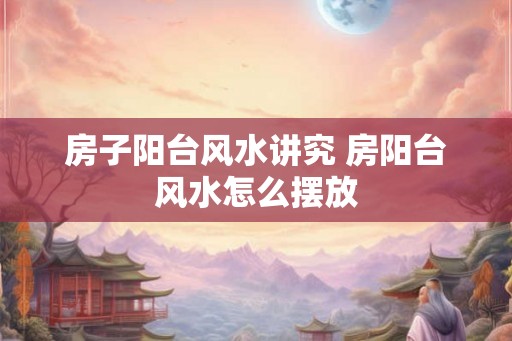 房子阳台风水讲究 房阳台风水怎么摆放