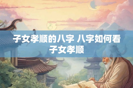 子女孝顺的八字 八字如何看子女孝顺
