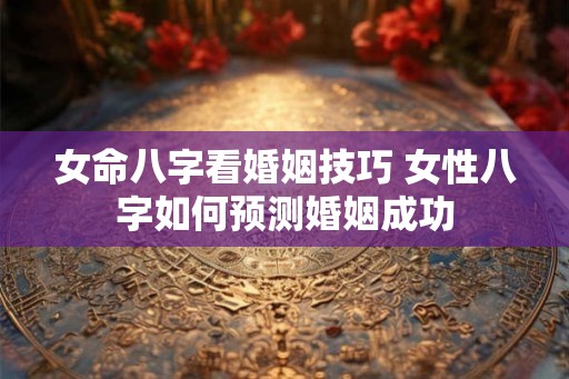 女命八字看婚姻技巧 女性八字如何预测婚姻成功 女命八字看婚姻技巧 女性八字如何预测婚姻成功