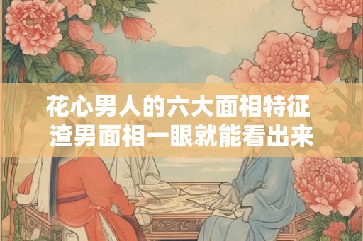 花心男人的六大面相特征 渣男面相一眼就能看出来 花心男人的六大面相特征 渣男面相一眼就能看出来