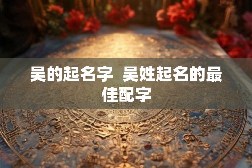 吴的起名字  吴姓起名的最佳配字