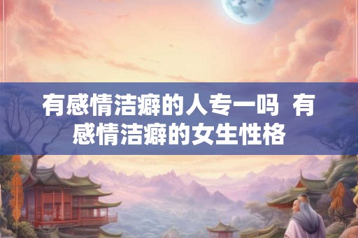 有感情洁癖的人专一吗  有感情洁癖的女生性格
