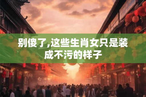 别傻了,这些生肖女只是装成不污的样子