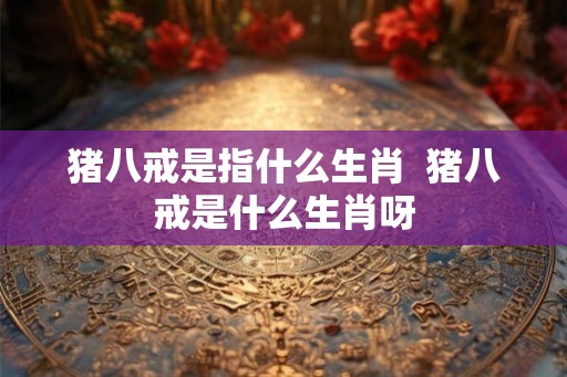 猪八戒是指什么生肖  猪八戒是什么生肖呀