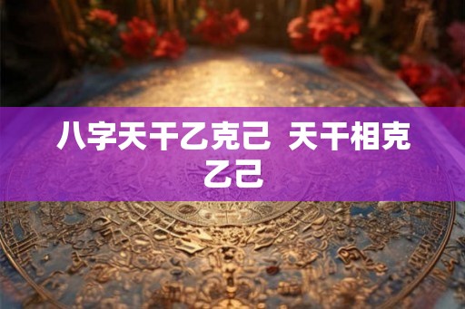 八字天干乙克己  天干相克乙己