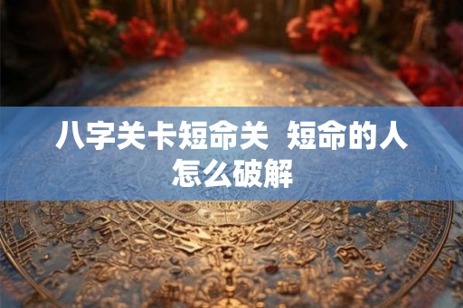 八字关卡短命关  短命的人怎么破解