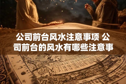 公司前台风水注意事项 公司前台的风水有哪些注意事项 公司前台风水注意事项 公司前台的风水有哪些注意事项
