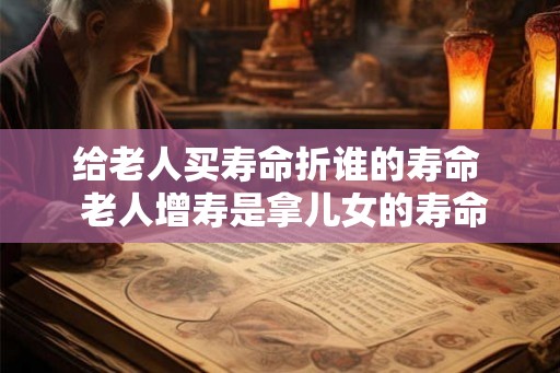 给老人买寿命折谁的寿命  老人增寿是拿儿女的寿命