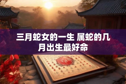 三月蛇女的一生 属蛇的几月出生最好命