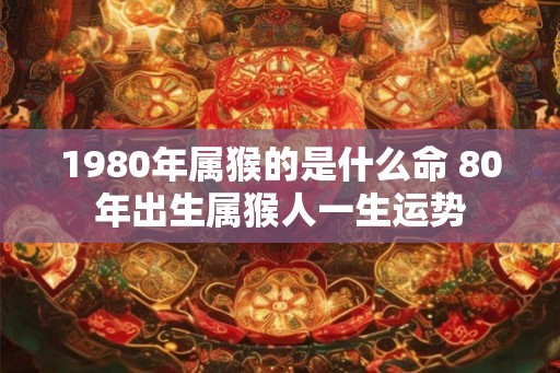 1980年属猴的是什么命 80年出生属猴人一生运势 1980年属猴的是什么命 80年出生属猴人一生运势