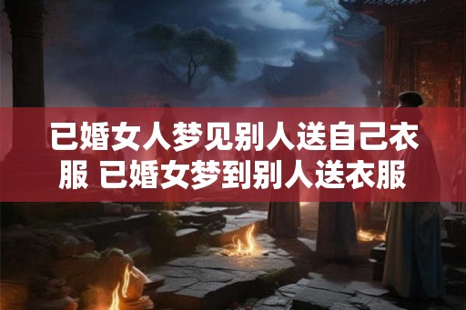 已婚女人梦见别人送自己衣服 已婚女梦到别人送衣服会有什么寓意