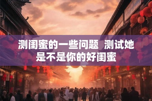 测闺蜜的一些问题  测试她是不是你的好闺蜜