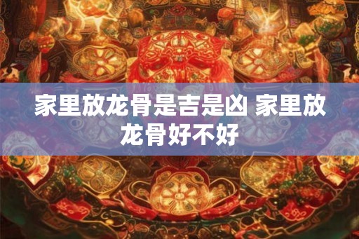 家里放龙骨是吉是凶 家里放龙骨好不好