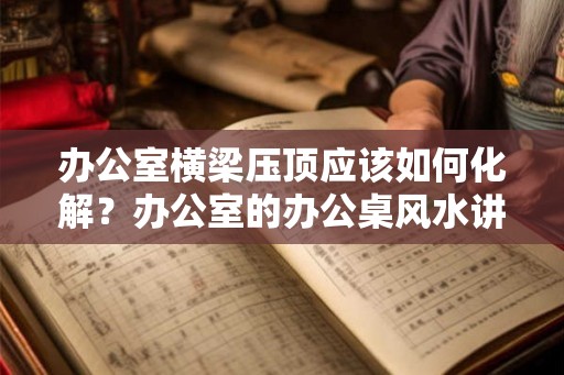 办公室横梁压顶应该如何化解？办公室的办公桌风水讲究？