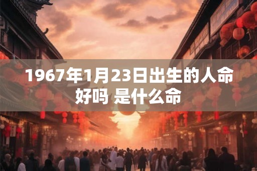 1967年1月23日出生的人命好吗 是什么命 1967年1月23日出生的人命好吗 是什么命
