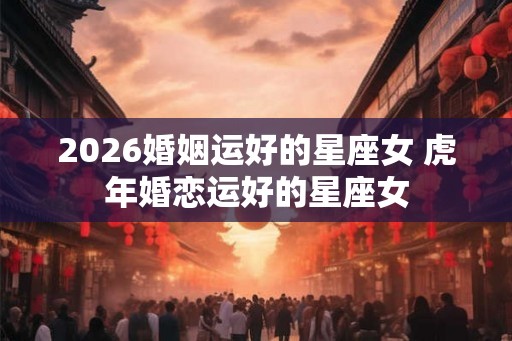 2026婚姻运好的星座女 虎年婚恋运好的星座女