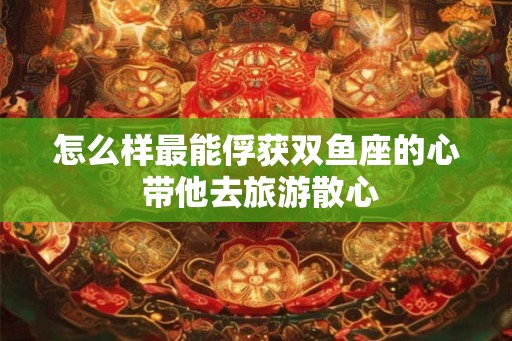 怎么样最能俘获双鱼座的心 带他去旅游散心