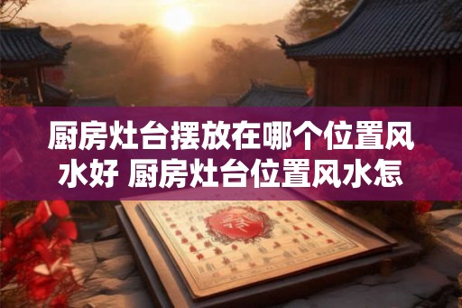 厨房灶台摆放在哪个位置风水好 厨房灶台位置风水怎么摆好
