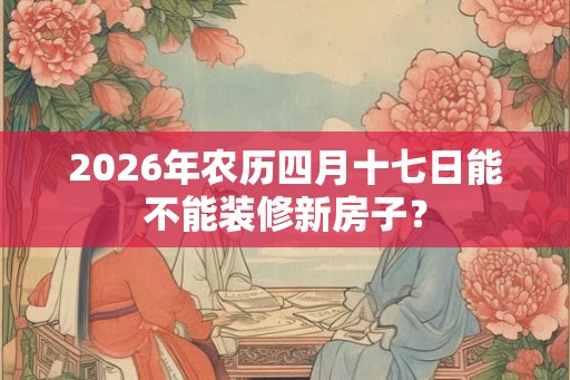2026年农历四月十七日能不能装修新房子？