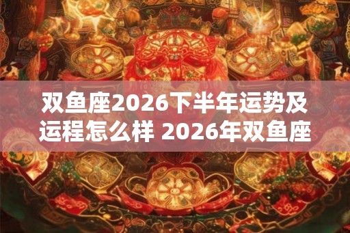 双鱼座2026下半年运势及运程怎么样 2026年双鱼座的运势详解