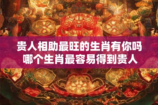 贵人相助最旺的生肖有你吗 哪个生肖最容易得到贵人相助