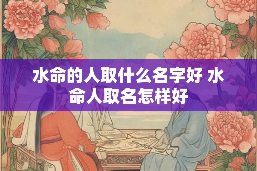 水命的人取什么名字好 水命人取名怎样好