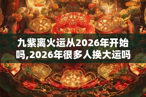 九紫离火运从2026年开始吗,2026年很多人换大运吗