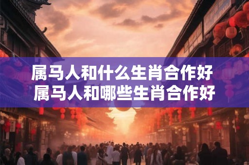 属马人和什么生肖合作好 属马人和哪些生肖合作好
