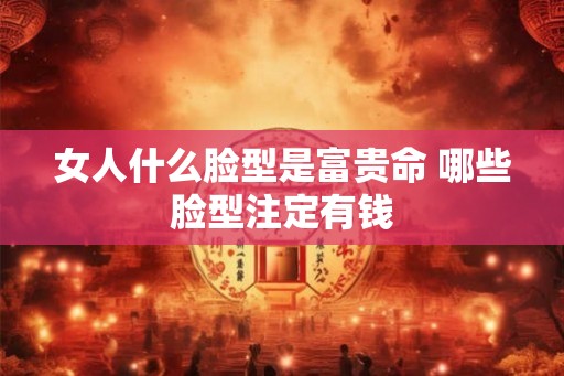 女人什么脸型是富贵命 哪些脸型注定有钱