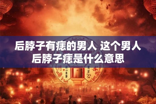 后脖子有痣的男人 这个男人后脖子痣是什么意思