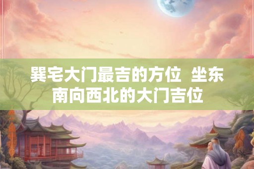 巽宅大门最吉的方位  坐东南向西北的大门吉位