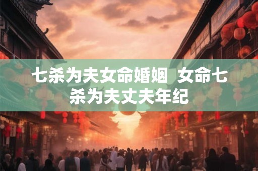 七杀为夫女命婚姻 女命七杀为夫丈夫年纪 七杀为夫女命婚姻 女命七杀为夫丈夫年纪