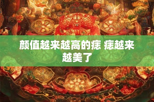 颜值越来越高的痣 痣越来越美了 颜值越来越高的痣 痣越来越美了