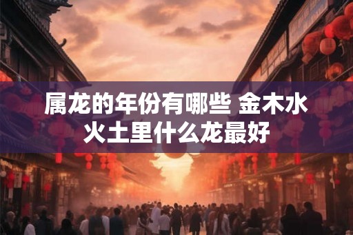 属龙的年份有哪些 金木水火土里什么龙最好