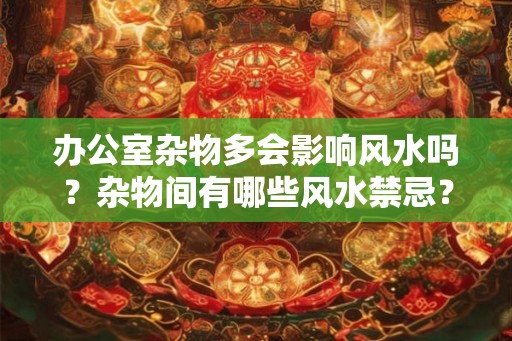 办公室杂物多会影响风水吗？杂物间有哪些风水禁忌？