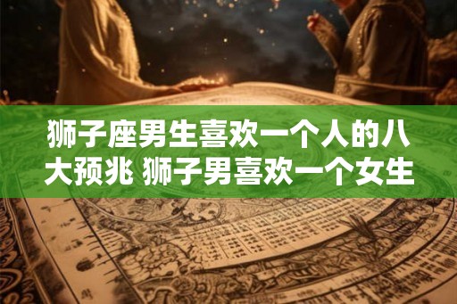 狮子座男生喜欢一个人的八大预兆 狮子男喜欢一个女生有哪些表现