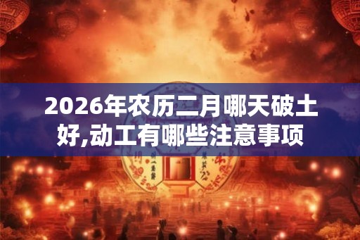 2026年农历二月哪天破土好,动工有哪些注意事项