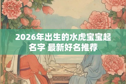 2026年出生的水虎宝宝起名字 最新好名推荐 2026年出生的水虎宝宝起名字 最新好名推荐