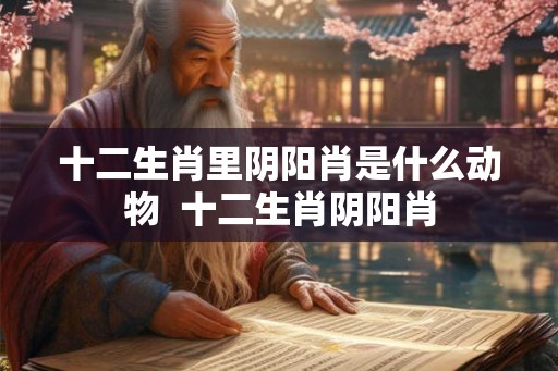 十二生肖里阴阳肖是什么动物 十二生肖阴阳肖 十二生肖里阴阳肖是什么动物 十二生肖阴阳肖