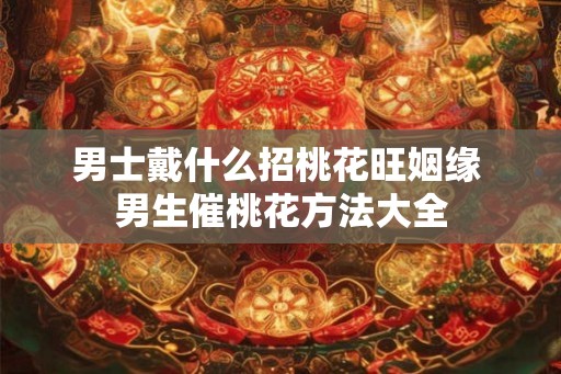 男士戴什么招桃花旺姻缘 男生催桃花方法大全
