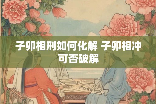 子卯相刑如何化解 子卯相冲可否破解
