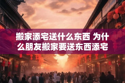 搬家添宅送什么东西 为什么朋友搬家要送东西添宅