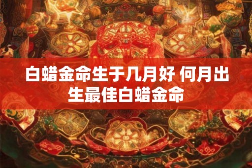 白蜡金命生于几月好 何月出生最佳白蜡金命 白蜡金命生于几月好 何月出生最佳白蜡金命