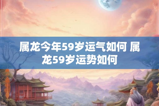 属龙今年59岁运气如何 属龙59岁运势如何 属龙今年59岁运气如何 属龙59岁运势如何