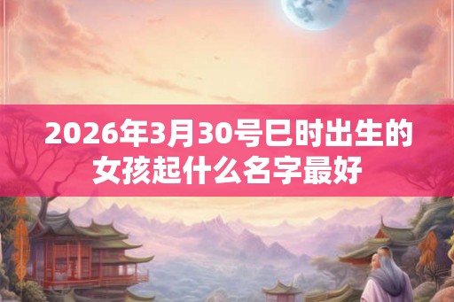 2026年3月30号巳时出生的女孩起什么名字最好 2026年3月30号巳时出生的女孩起什么名字最好