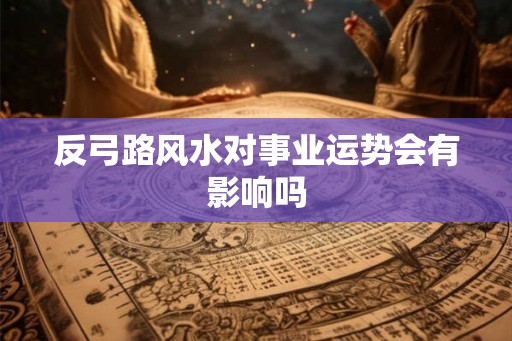 反弓路风水对事业运势会有影响吗