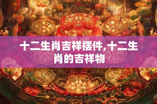 十二生肖吉祥摆件,十二生肖的吉祥物