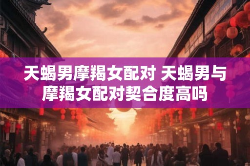 天蝎男摩羯女配对 天蝎男与摩羯女配对契合度高吗 天蝎男摩羯女配对 天蝎男与摩羯女配对契合度高吗