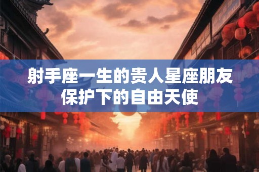 射手座一生的贵人星座朋友保护下的自由天使 射手座一生的贵人星座朋友保护下的自由天使