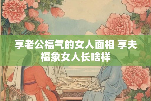享老公福气的女人面相 享夫福象女人长啥样